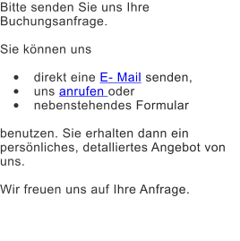 Bitte senden Sie uns Ihre Buchungsanfrage.  Sie knnen uns   	direkt eine E- Mail senden,  	uns anrufen oder  	nebenstehendes Formular   benutzen. Sie erhalten dann ein persnliches, detalliertes Angebot von uns.  Wir freuen uns auf Ihre Anfrage.